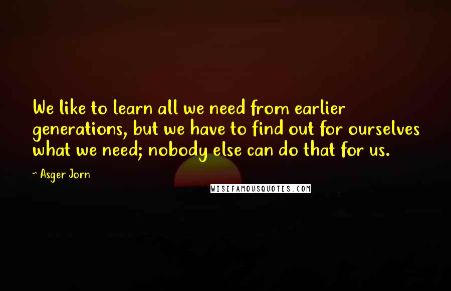 Asger Jorn Quotes: We like to learn all we need from earlier generations, but we have to find out for ourselves what we need; nobody else can do that for us.