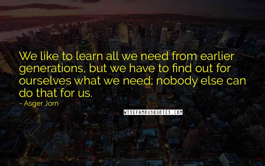 Asger Jorn Quotes: We like to learn all we need from earlier generations, but we have to find out for ourselves what we need; nobody else can do that for us.