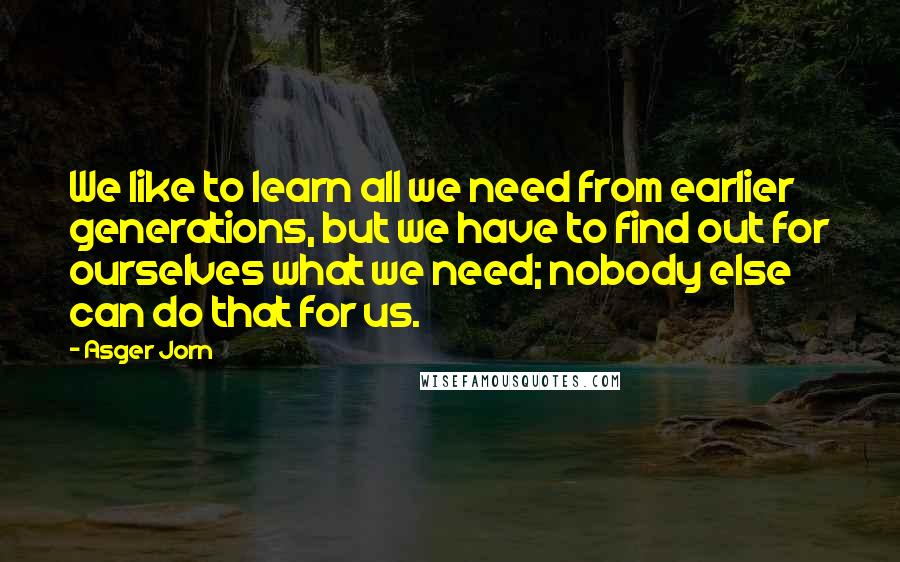 Asger Jorn Quotes: We like to learn all we need from earlier generations, but we have to find out for ourselves what we need; nobody else can do that for us.