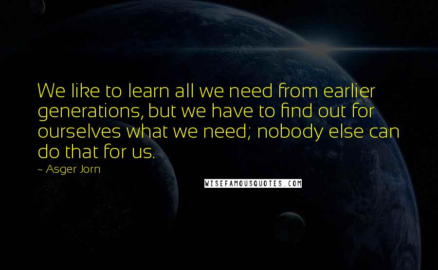 Asger Jorn Quotes: We like to learn all we need from earlier generations, but we have to find out for ourselves what we need; nobody else can do that for us.