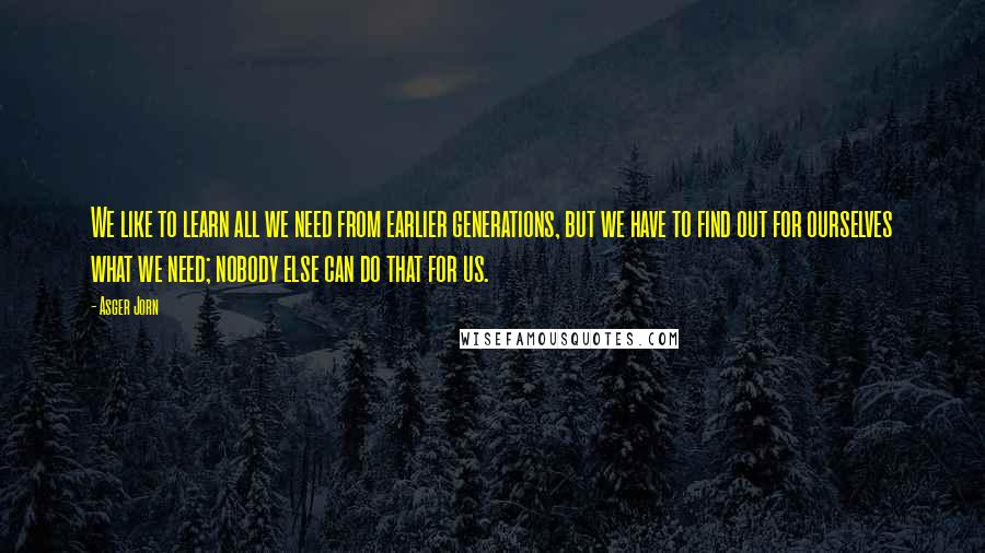 Asger Jorn Quotes: We like to learn all we need from earlier generations, but we have to find out for ourselves what we need; nobody else can do that for us.