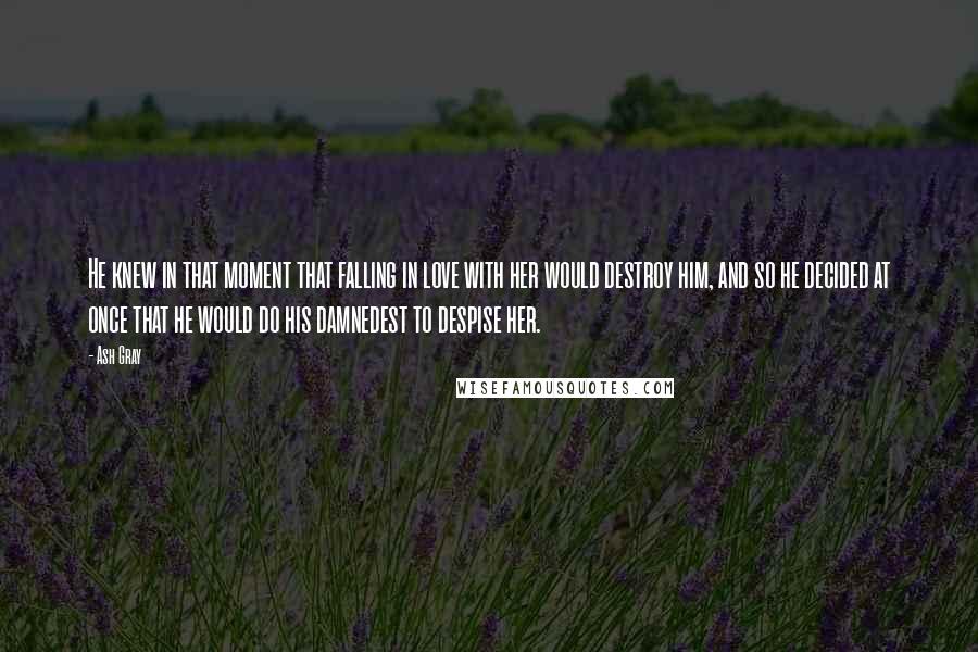 Ash Gray Quotes: He knew in that moment that falling in love with her would destroy him, and so he decided at once that he would do his damnedest to despise her.