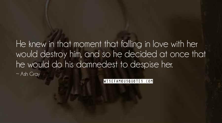 Ash Gray Quotes: He knew in that moment that falling in love with her would destroy him, and so he decided at once that he would do his damnedest to despise her.