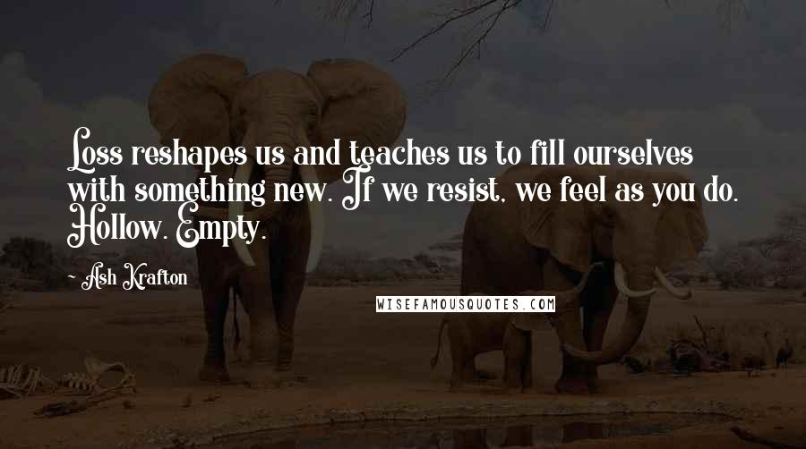 Ash Krafton Quotes: Loss reshapes us and teaches us to fill ourselves with something new. If we resist, we feel as you do. Hollow. Empty.