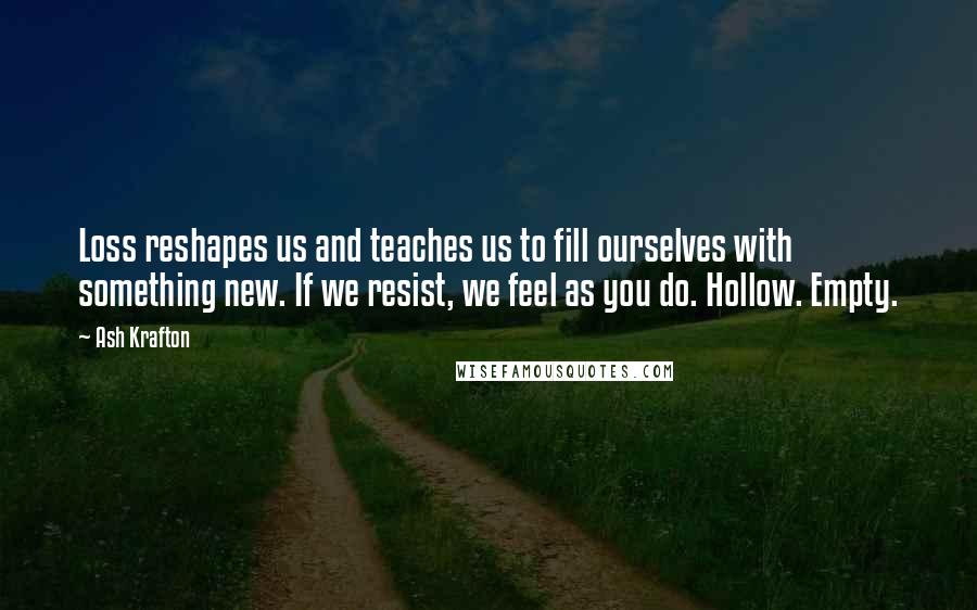 Ash Krafton Quotes: Loss reshapes us and teaches us to fill ourselves with something new. If we resist, we feel as you do. Hollow. Empty.