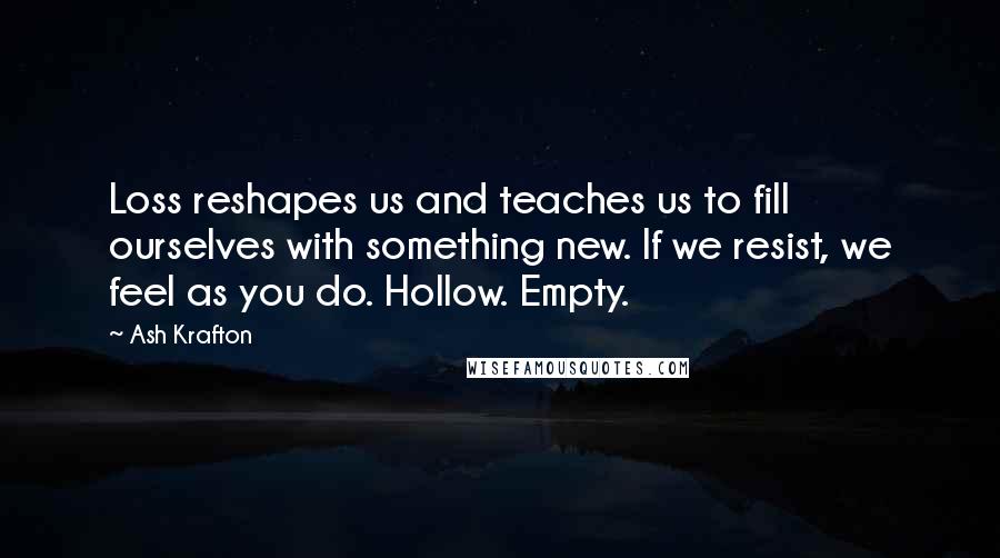 Ash Krafton Quotes: Loss reshapes us and teaches us to fill ourselves with something new. If we resist, we feel as you do. Hollow. Empty.