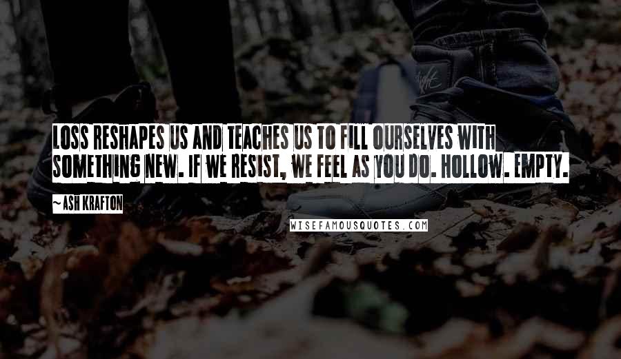 Ash Krafton Quotes: Loss reshapes us and teaches us to fill ourselves with something new. If we resist, we feel as you do. Hollow. Empty.