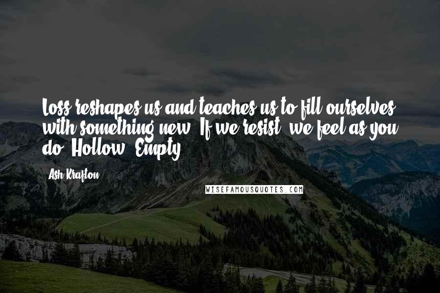 Ash Krafton Quotes: Loss reshapes us and teaches us to fill ourselves with something new. If we resist, we feel as you do. Hollow. Empty.