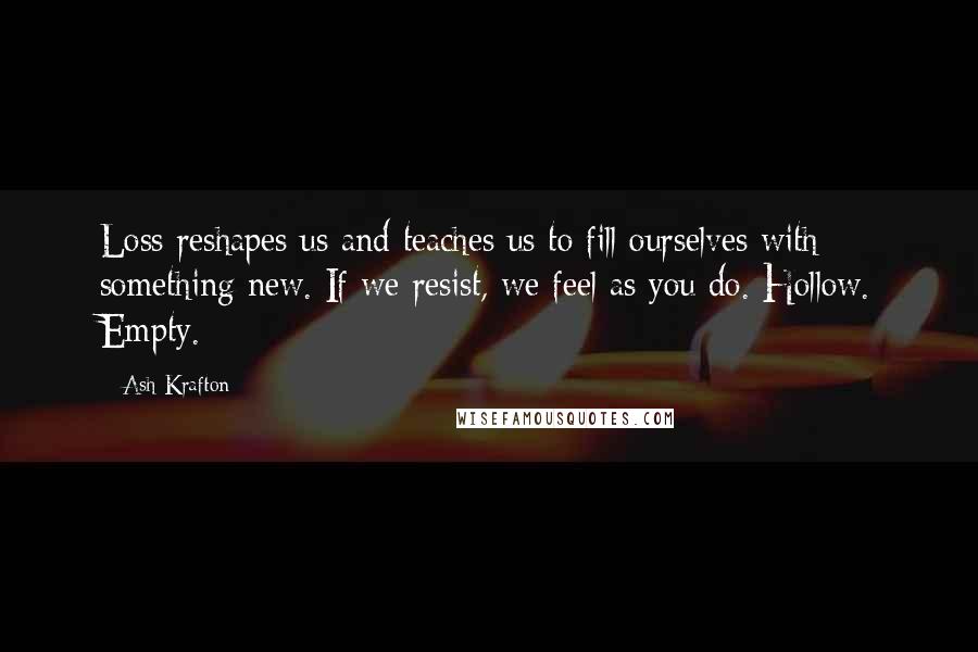 Ash Krafton Quotes: Loss reshapes us and teaches us to fill ourselves with something new. If we resist, we feel as you do. Hollow. Empty.