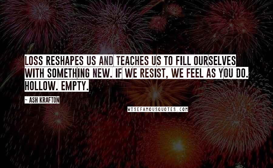 Ash Krafton Quotes: Loss reshapes us and teaches us to fill ourselves with something new. If we resist, we feel as you do. Hollow. Empty.