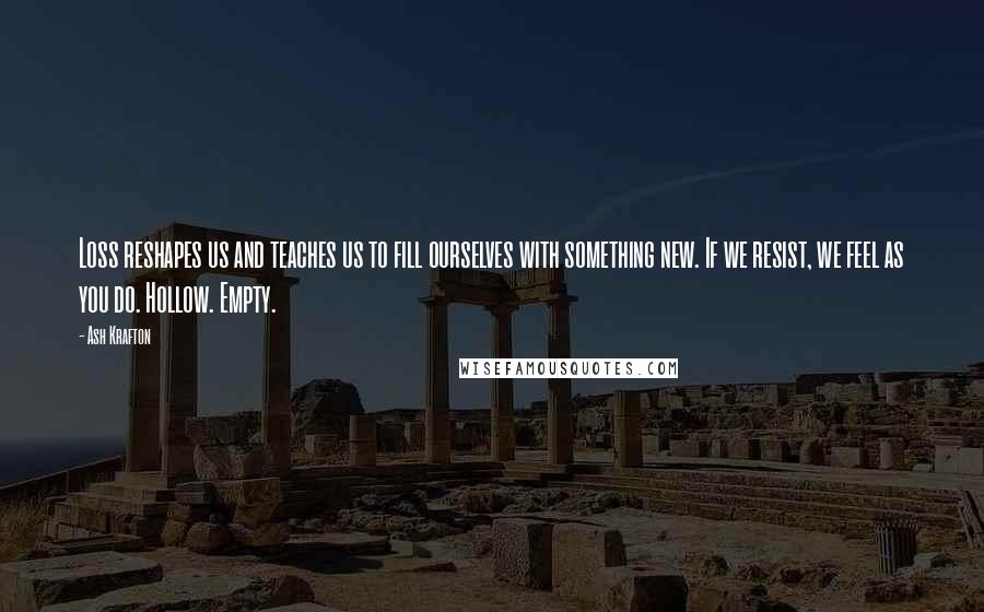 Ash Krafton Quotes: Loss reshapes us and teaches us to fill ourselves with something new. If we resist, we feel as you do. Hollow. Empty.