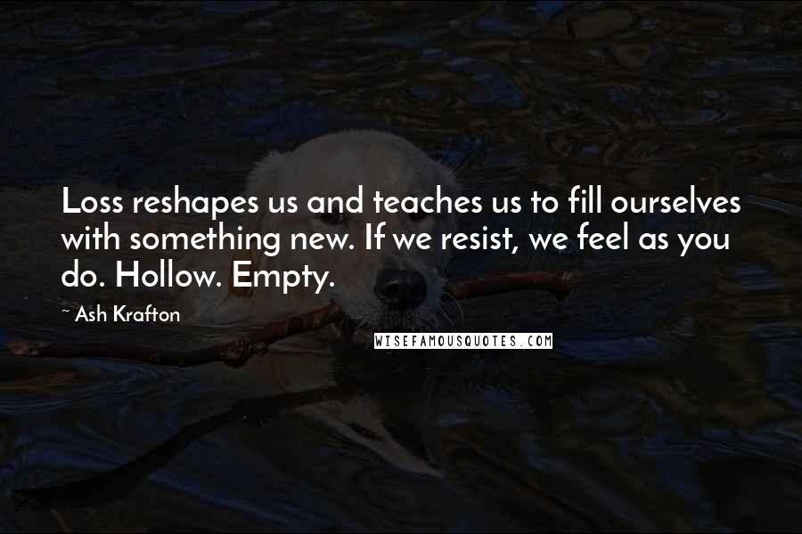 Ash Krafton Quotes: Loss reshapes us and teaches us to fill ourselves with something new. If we resist, we feel as you do. Hollow. Empty.