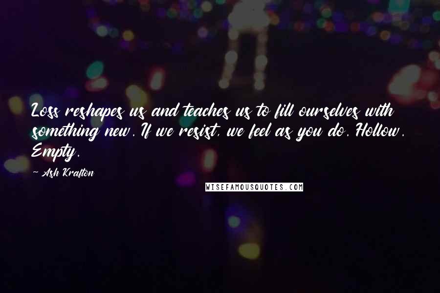 Ash Krafton Quotes: Loss reshapes us and teaches us to fill ourselves with something new. If we resist, we feel as you do. Hollow. Empty.