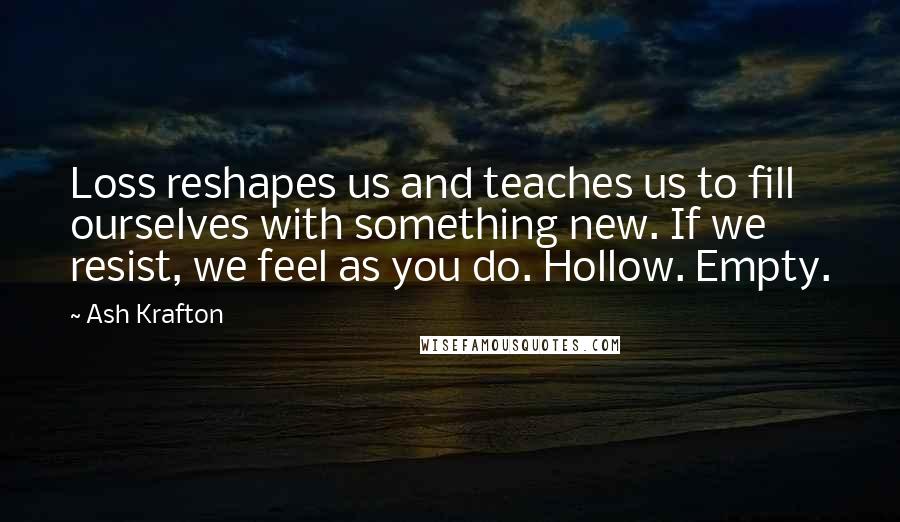 Ash Krafton Quotes: Loss reshapes us and teaches us to fill ourselves with something new. If we resist, we feel as you do. Hollow. Empty.