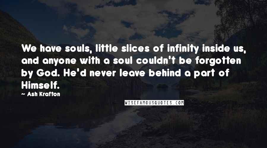 Ash Krafton Quotes: We have souls, little slices of infinity inside us, and anyone with a soul couldn't be forgotten by God. He'd never leave behind a part of Himself.