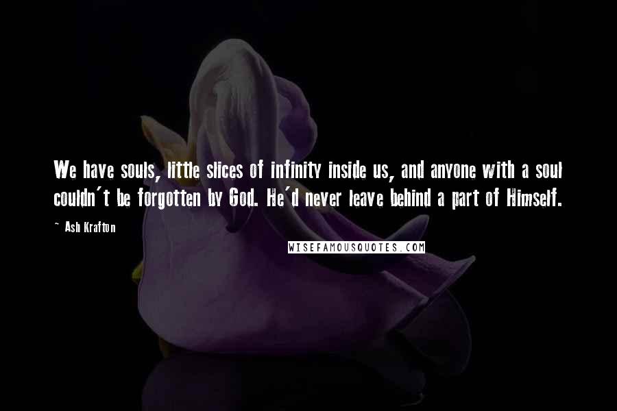 Ash Krafton Quotes: We have souls, little slices of infinity inside us, and anyone with a soul couldn't be forgotten by God. He'd never leave behind a part of Himself.