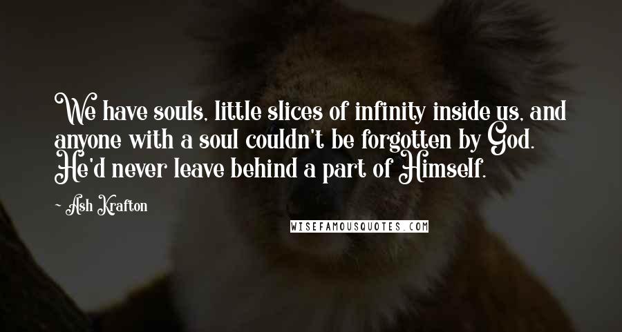 Ash Krafton Quotes: We have souls, little slices of infinity inside us, and anyone with a soul couldn't be forgotten by God. He'd never leave behind a part of Himself.