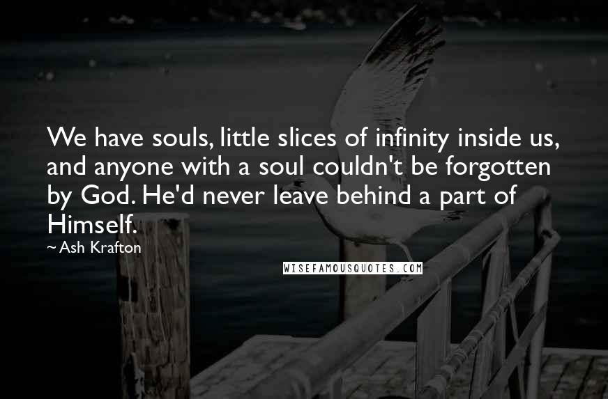 Ash Krafton Quotes: We have souls, little slices of infinity inside us, and anyone with a soul couldn't be forgotten by God. He'd never leave behind a part of Himself.