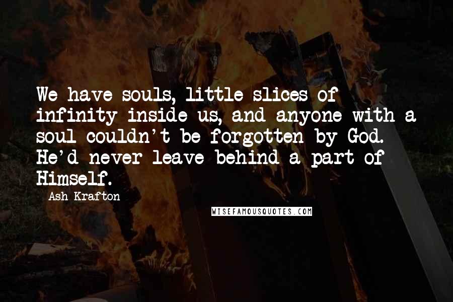 Ash Krafton Quotes: We have souls, little slices of infinity inside us, and anyone with a soul couldn't be forgotten by God. He'd never leave behind a part of Himself.