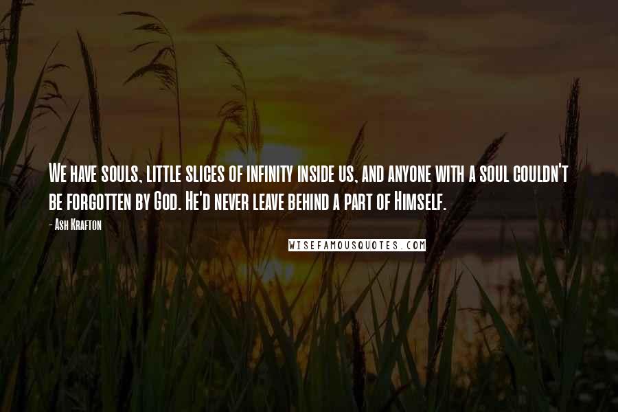 Ash Krafton Quotes: We have souls, little slices of infinity inside us, and anyone with a soul couldn't be forgotten by God. He'd never leave behind a part of Himself.