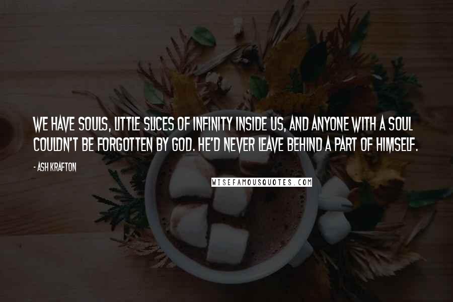 Ash Krafton Quotes: We have souls, little slices of infinity inside us, and anyone with a soul couldn't be forgotten by God. He'd never leave behind a part of Himself.