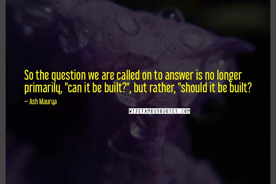 Ash Maurya Quotes: So the question we are called on to answer is no longer primarily, "can it be built?", but rather, "should it be built?