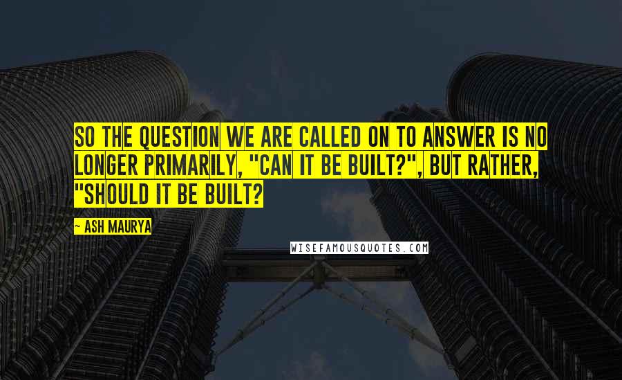 Ash Maurya Quotes: So the question we are called on to answer is no longer primarily, "can it be built?", but rather, "should it be built?