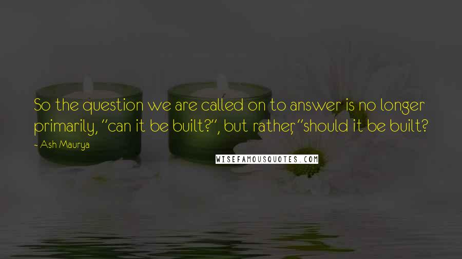 Ash Maurya Quotes: So the question we are called on to answer is no longer primarily, "can it be built?", but rather, "should it be built?