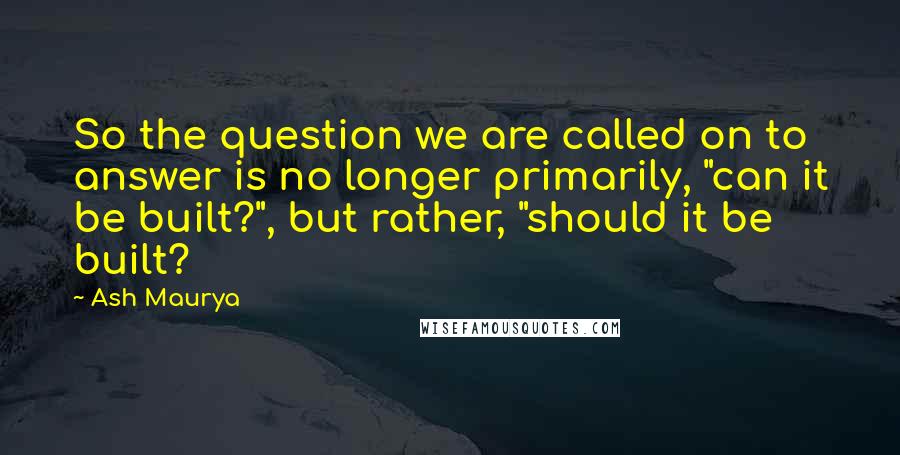 Ash Maurya Quotes: So the question we are called on to answer is no longer primarily, "can it be built?", but rather, "should it be built?