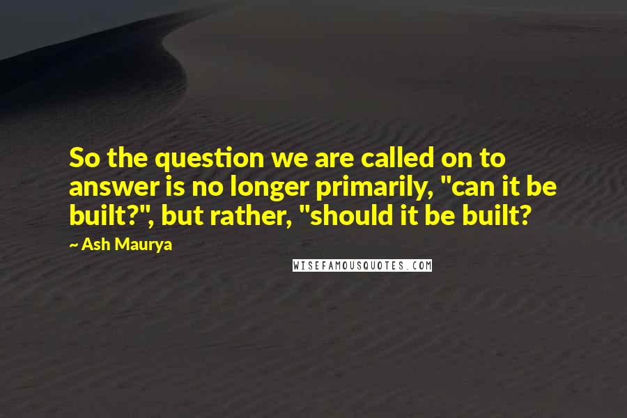 Ash Maurya Quotes: So the question we are called on to answer is no longer primarily, "can it be built?", but rather, "should it be built?