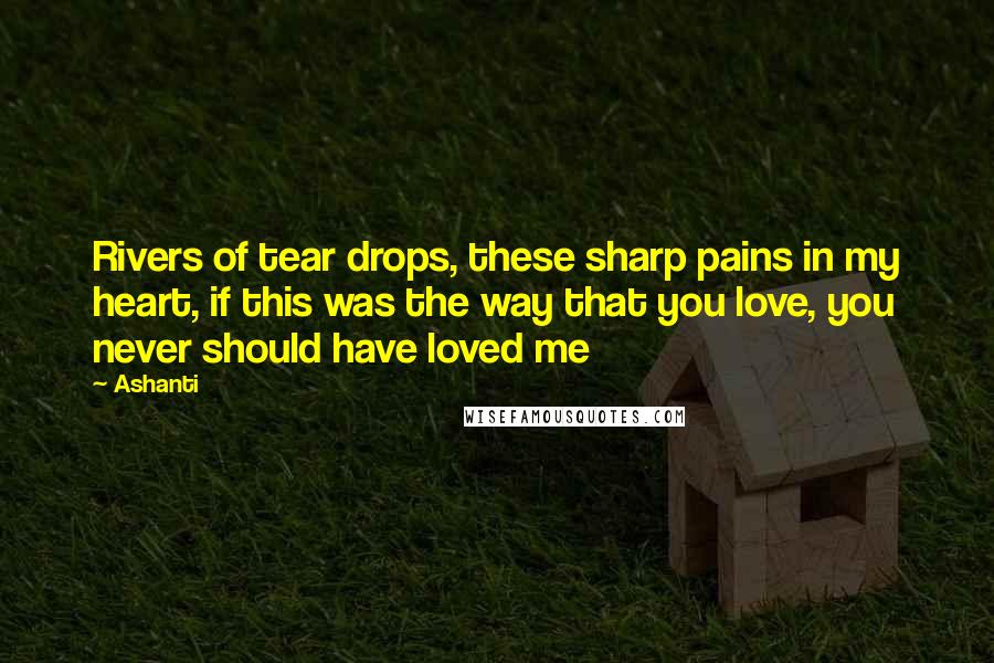 Ashanti Quotes: Rivers of tear drops, these sharp pains in my heart, if this was the way that you love, you never should have loved me