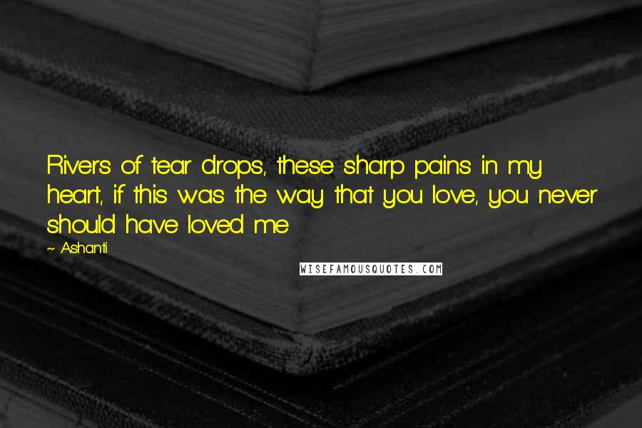 Ashanti Quotes: Rivers of tear drops, these sharp pains in my heart, if this was the way that you love, you never should have loved me