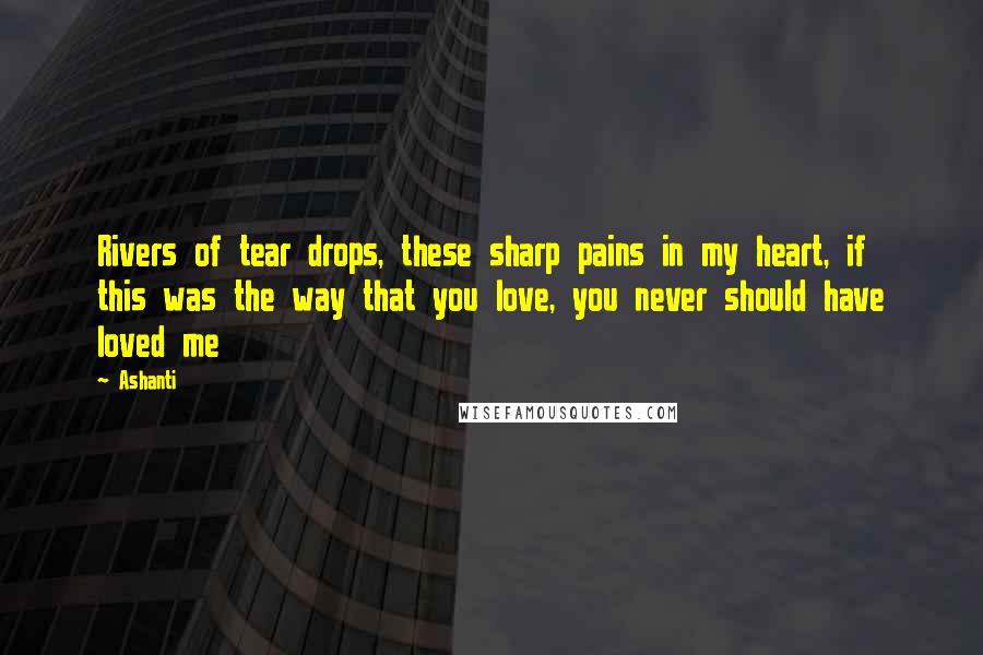 Ashanti Quotes: Rivers of tear drops, these sharp pains in my heart, if this was the way that you love, you never should have loved me