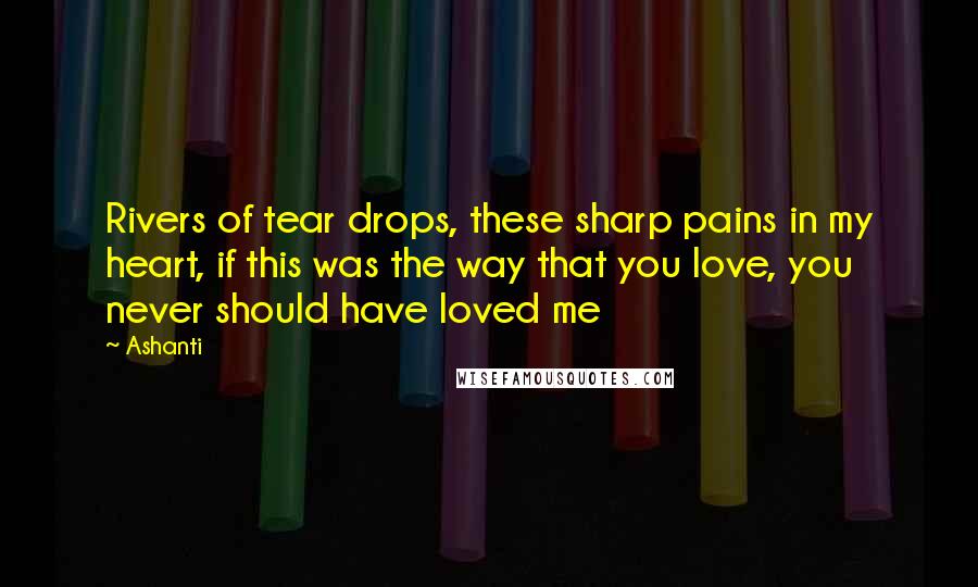 Ashanti Quotes: Rivers of tear drops, these sharp pains in my heart, if this was the way that you love, you never should have loved me