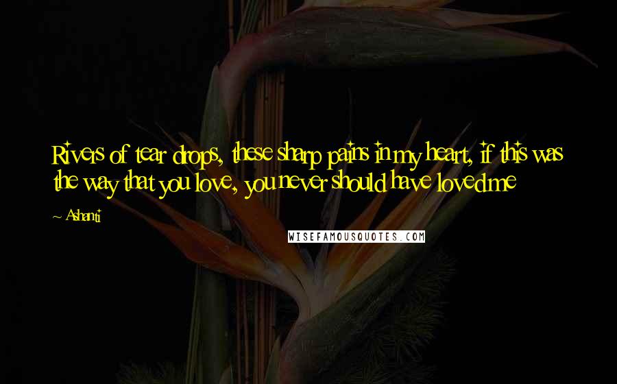 Ashanti Quotes: Rivers of tear drops, these sharp pains in my heart, if this was the way that you love, you never should have loved me