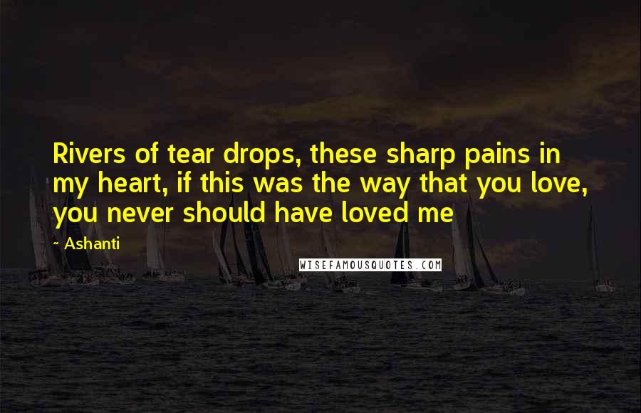 Ashanti Quotes: Rivers of tear drops, these sharp pains in my heart, if this was the way that you love, you never should have loved me