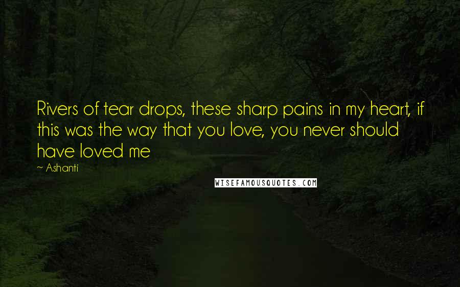 Ashanti Quotes: Rivers of tear drops, these sharp pains in my heart, if this was the way that you love, you never should have loved me