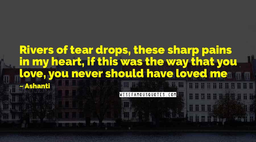 Ashanti Quotes: Rivers of tear drops, these sharp pains in my heart, if this was the way that you love, you never should have loved me