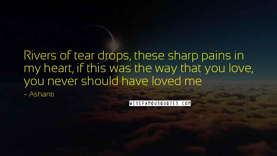 Ashanti Quotes: Rivers of tear drops, these sharp pains in my heart, if this was the way that you love, you never should have loved me