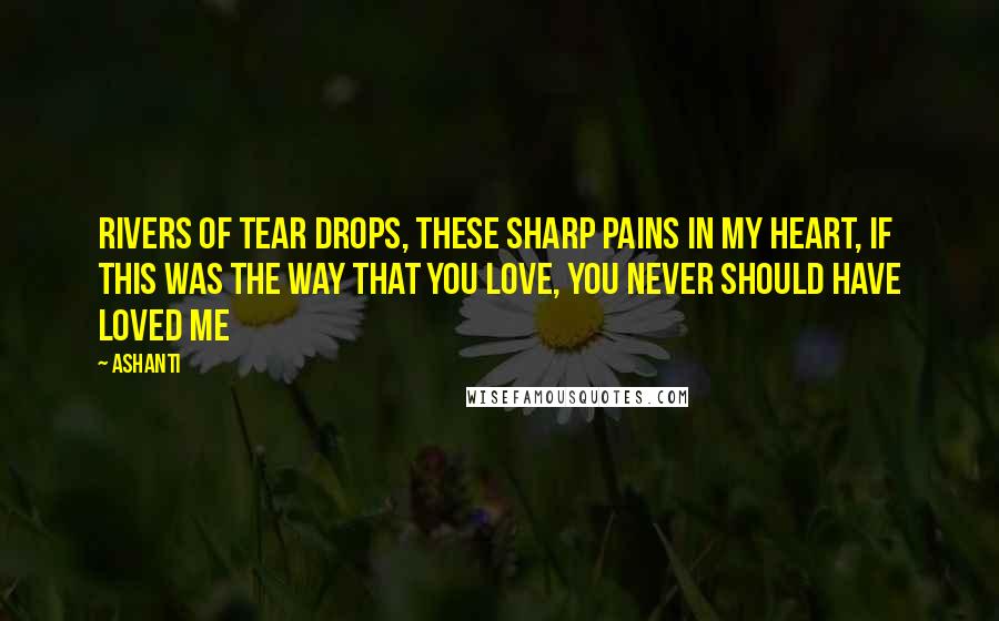 Ashanti Quotes: Rivers of tear drops, these sharp pains in my heart, if this was the way that you love, you never should have loved me