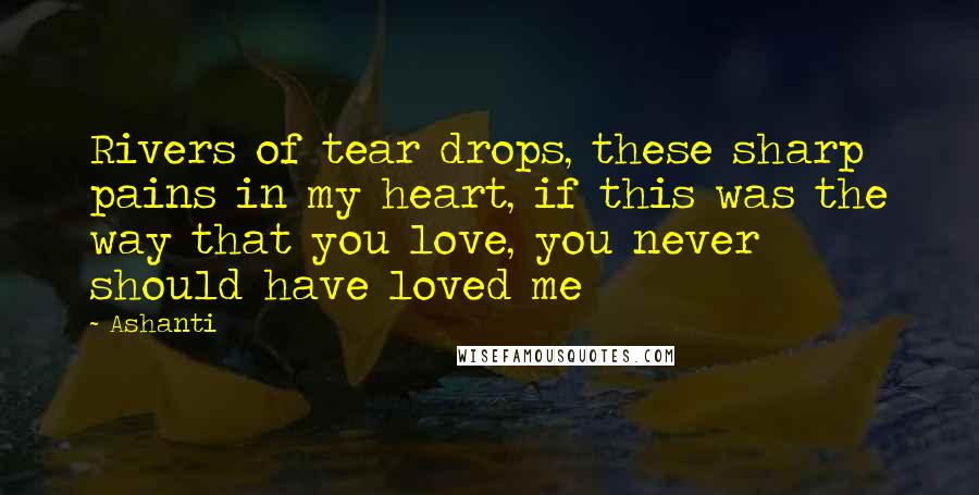 Ashanti Quotes: Rivers of tear drops, these sharp pains in my heart, if this was the way that you love, you never should have loved me