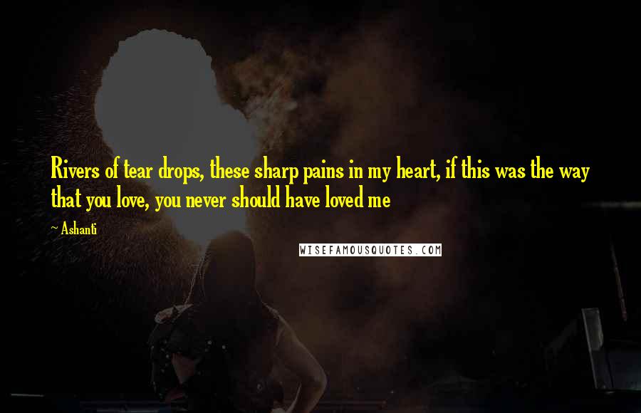 Ashanti Quotes: Rivers of tear drops, these sharp pains in my heart, if this was the way that you love, you never should have loved me