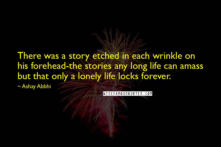 Ashay Abbhi Quotes: There was a story etched in each wrinkle on his forehead-the stories any long life can amass but that only a lonely life locks forever.