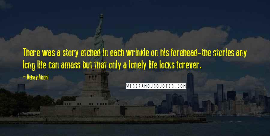 Ashay Abbhi Quotes: There was a story etched in each wrinkle on his forehead-the stories any long life can amass but that only a lonely life locks forever.