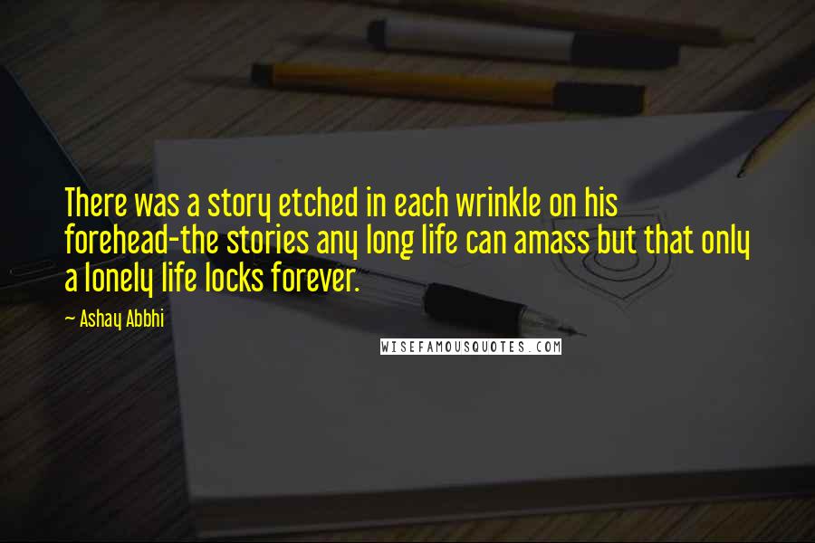 Ashay Abbhi Quotes: There was a story etched in each wrinkle on his forehead-the stories any long life can amass but that only a lonely life locks forever.