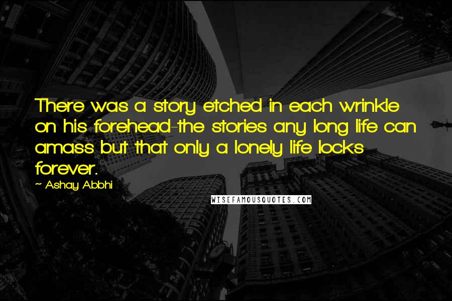 Ashay Abbhi Quotes: There was a story etched in each wrinkle on his forehead-the stories any long life can amass but that only a lonely life locks forever.