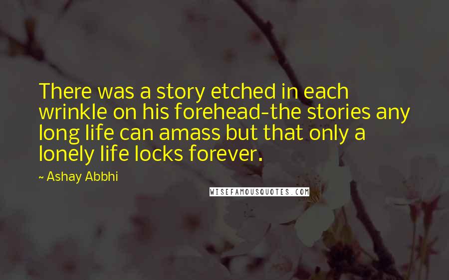 Ashay Abbhi Quotes: There was a story etched in each wrinkle on his forehead-the stories any long life can amass but that only a lonely life locks forever.