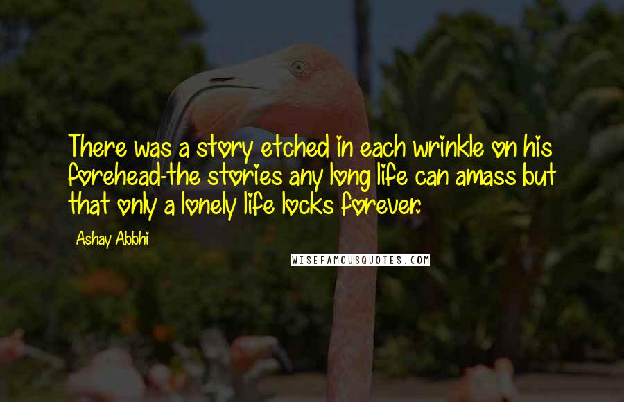 Ashay Abbhi Quotes: There was a story etched in each wrinkle on his forehead-the stories any long life can amass but that only a lonely life locks forever.