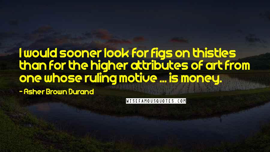 Asher Brown Durand Quotes: I would sooner look for figs on thistles than for the higher attributes of art from one whose ruling motive ... is money.