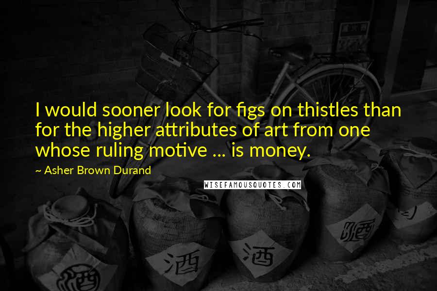 Asher Brown Durand Quotes: I would sooner look for figs on thistles than for the higher attributes of art from one whose ruling motive ... is money.